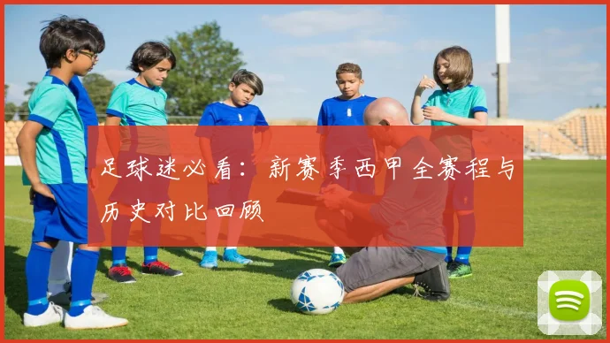 足球迷必看：新赛季西甲全赛程与历史对比回顾