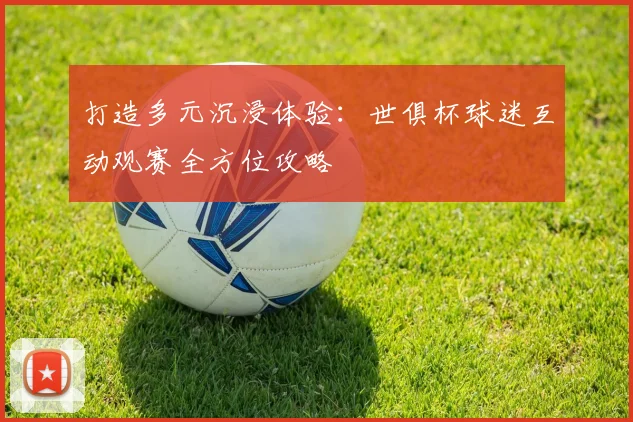 打造多元沉浸体验：世俱杯球迷互动观赛全方位攻略